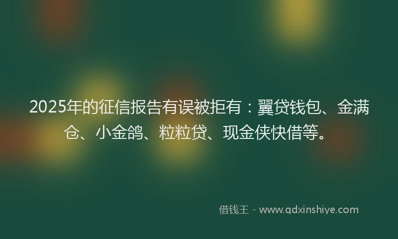 2025年的征信报告有误被拒有：翼贷钱包、金满仓、小金鸽、粒粒贷、现金侠快借等。
