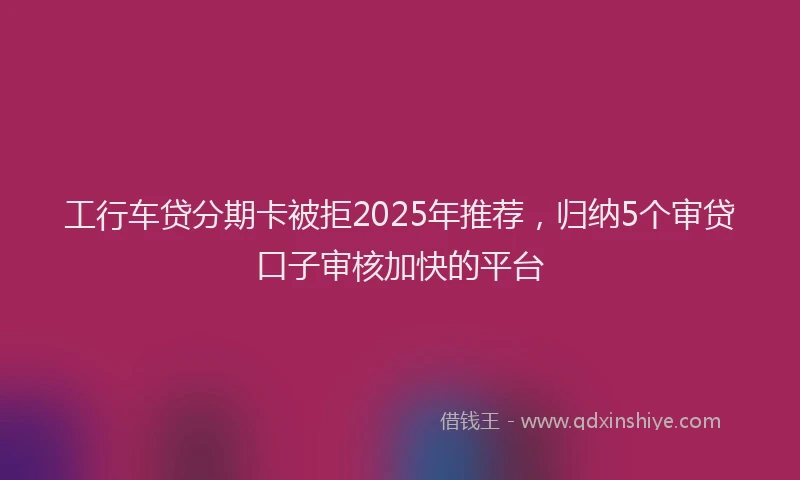 工行车贷分期卡被拒2025年推荐，归纳5个审贷口子审核加快的平台