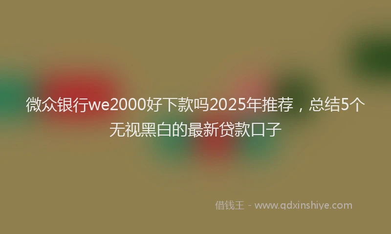 微众银行we2000好下款吗2025年推荐，总结5个无视黑白的最新贷款口子