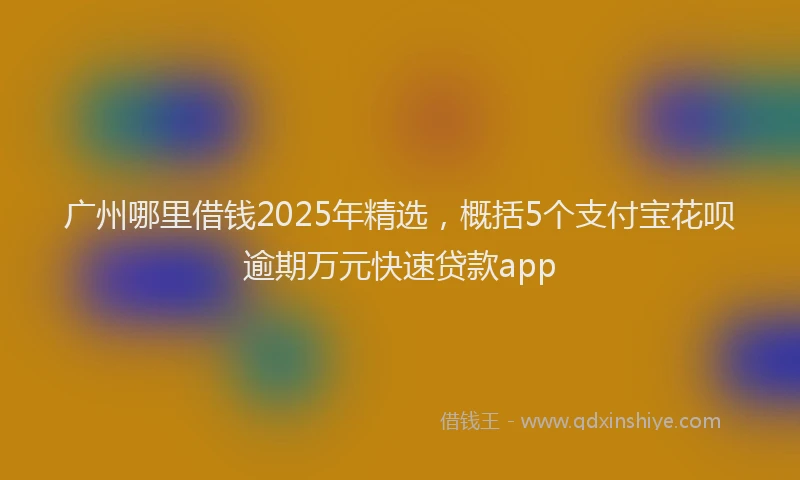 广州哪里借钱2025年精选，概括5个支付宝花呗逾期万元快速贷款app