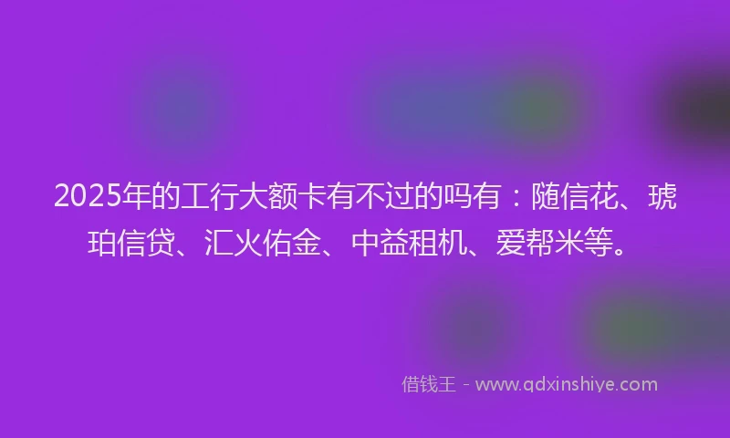 2025年的工行大额卡有不过的吗有：随信花、琥珀信贷、汇火佑金、中益租机、爱帮米等。