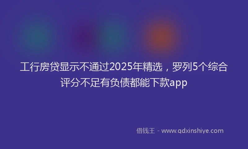 工行房贷显示不通过2025年精选，罗列5个综合评分不足有负债都能下款app