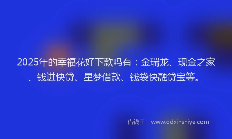2025年的幸福花好下款吗有：金瑞龙、现金之家、钱进快贷、星梦借款、钱袋快融贷宝等。