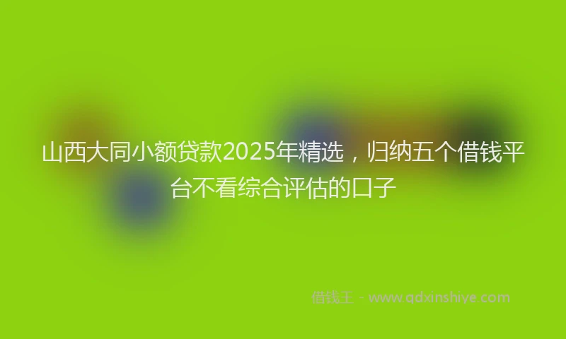 山西大同小额贷款2025年精选，归纳五个借钱平台不看综合评估的口子