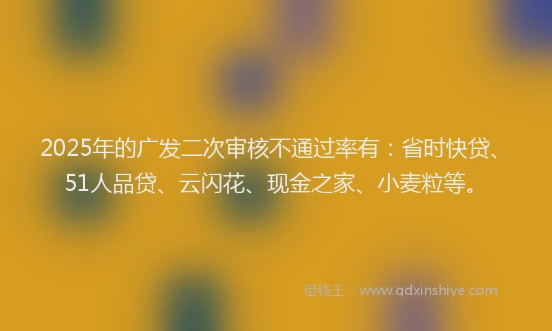 2025年的广发二次审核不通过率有：省时快贷、51人品贷、云闪花、现金之家、小麦粒等。