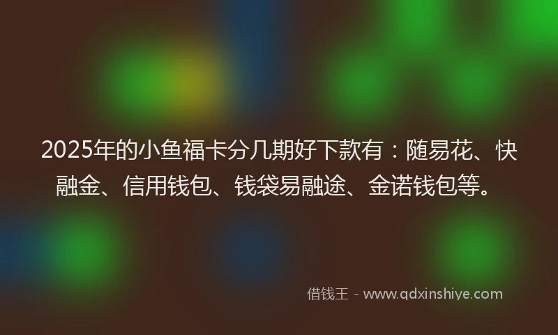 2025年的小鱼福卡分几期好下款有：随易花、快融金、信用钱包、钱袋易融途、金诺钱包等。