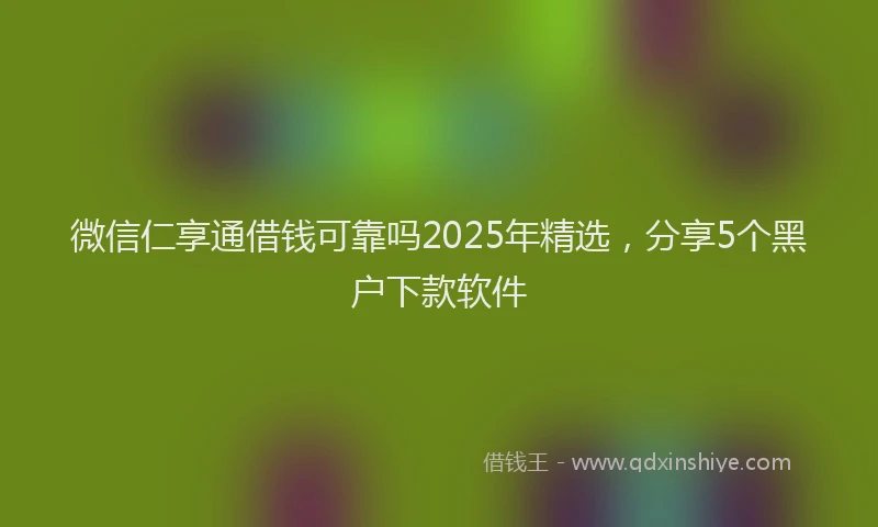 微信仁享通借钱可靠吗2025年精选，分享5个黑户下款软件