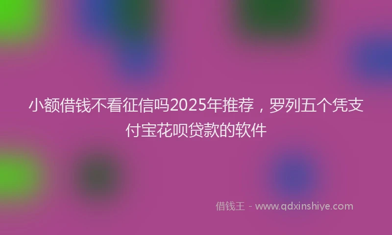 小额借钱不看征信吗2025年推荐，罗列五个凭支付宝花呗贷款的软件