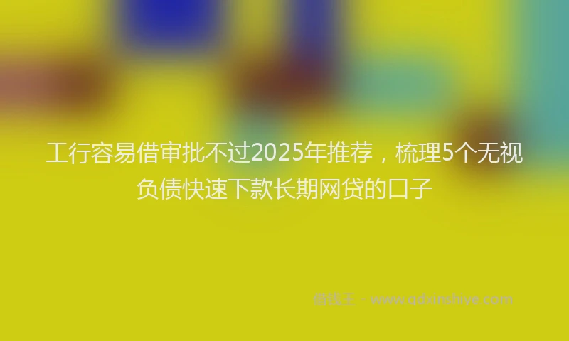工行容易借审批不过2025年推荐，梳理5个无视负债快速下款长期网贷的口子