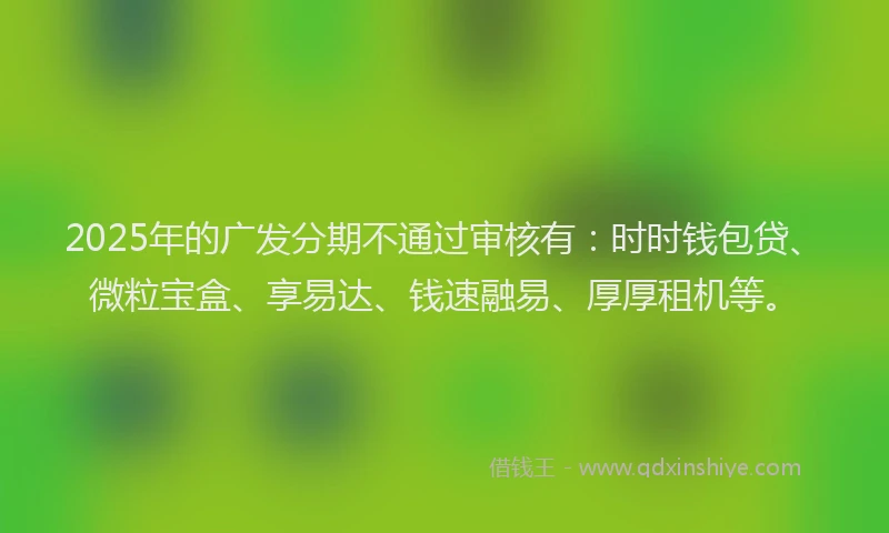 2025年的广发分期不通过审核有：时时钱包贷、微粒宝盒、享易达、钱速融易、厚厚租机等。