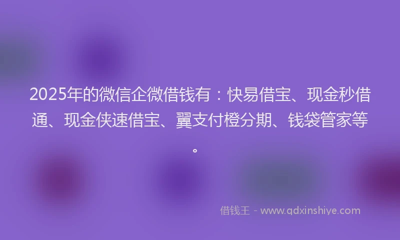 2025年的微信企微借钱有：快易借宝、现金秒借通、现金侠速借宝、翼支付橙分期、钱袋管家等。