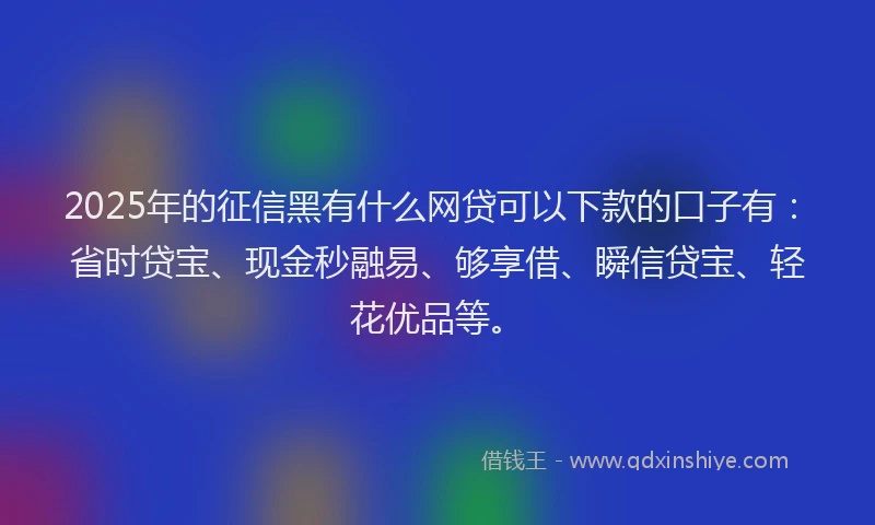 2025年的征信黑有什么网贷可以下款的口子有：省时贷宝、现金秒融易、够享借、瞬信贷宝、轻花优品等。