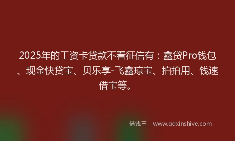2025年的工资卡贷款不看征信有：鑫贷Pro钱包、现金快贷宝、贝乐享-飞鑫琼宝、拍拍用、钱速借宝等。