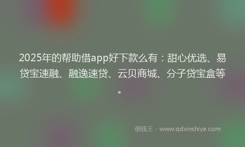 2025年的帮助借app好下款么有：甜心优选、易贷宝速融、融逸速贷、云贝商城、分子贷宝盒等。