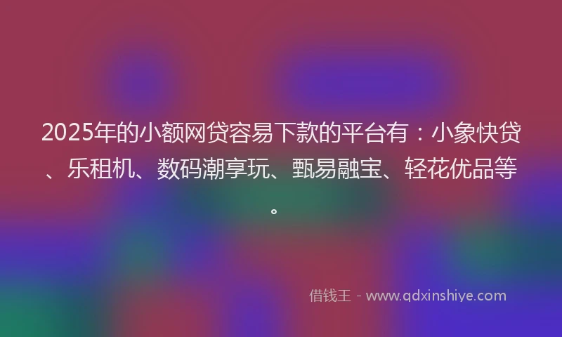 2025年的小额网贷容易下款的平台有：小象快贷、乐租机、数码潮享玩、甄易融宝、轻花优品等。