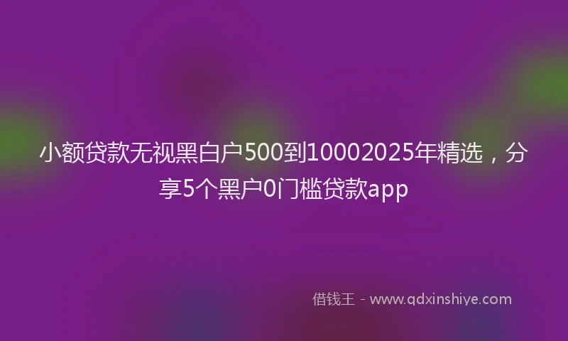 小额贷款无视黑白户500到10002025年精选，分享5个黑户0门槛贷款app