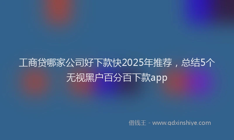 工商贷哪家公司好下款快2025年推荐，总结5个无视黑户百分百下款app