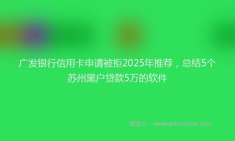广发银行信用卡申请被拒2025年推荐，总结5个苏州黑户贷款5万的软件
