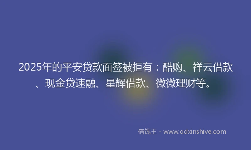 2025年的平安贷款面签被拒有：酷购、祥云借款、现金贷速融、星辉借款、微微理财等。