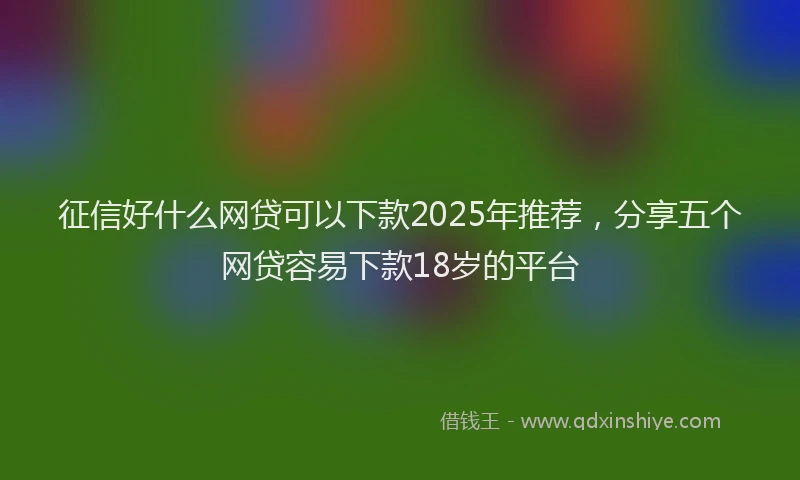 征信好什么网贷可以下款2025年推荐，分享五个网贷容易下款18岁的平台