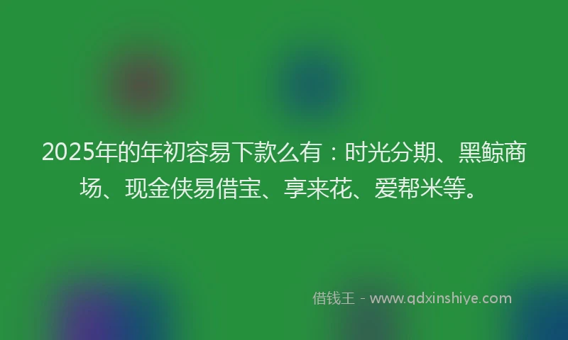 2025年的年初容易下款么有：时光分期、黑鲸商场、现金侠易借宝、享来花、爱帮米等。