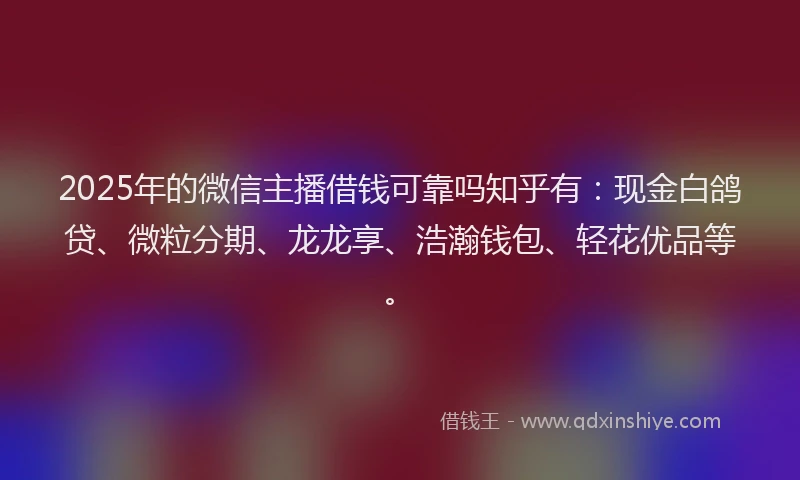 2025年的微信主播借钱可靠吗知乎有：现金白鸽贷、微粒分期、龙龙享、浩瀚钱包、轻花优品等。
