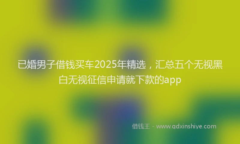 已婚男子借钱买车2025年精选，汇总五个无视黑白无视征信申请就下款的app