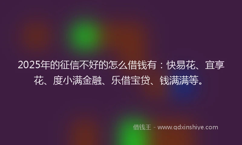 2025年的征信不好的怎么借钱有：快易花、宜享花、度小满金融、乐借宝贷、钱满满等。
