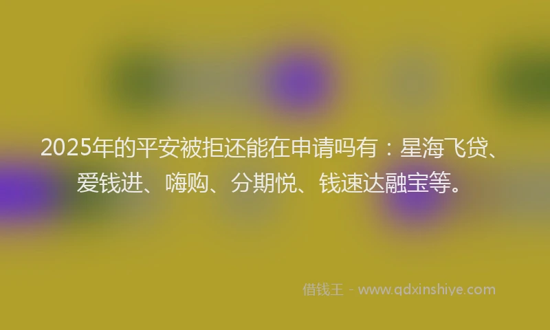 2025年的平安被拒还能在申请吗有：星海飞贷、爱钱进、嗨购、分期悦、钱速达融宝等。