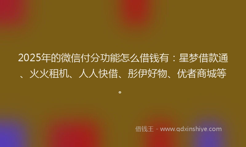 2025年的微信付分功能怎么借钱有：星梦借款通、火火租机、人人快借、彤伊好物、优者商城等。
