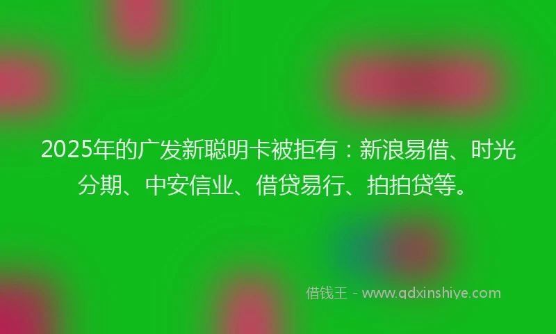 2025年的广发新聪明卡被拒有：新浪易借、时光分期、中安信业、借贷易行、拍拍贷等。