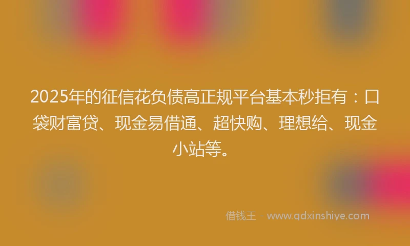 2025年的征信花负债高正规平台基本秒拒有：口袋财富贷、现金易借通、超快购、理想给、现金小站等。