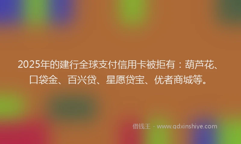 2025年的建行全球支付信用卡被拒有：葫芦花、口袋金、百兴贷、星愿贷宝、优者商城等。