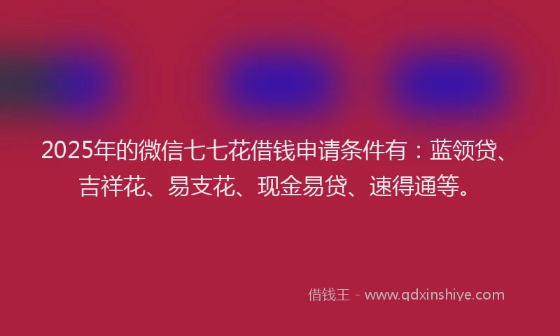 2025年的微信七七花借钱申请条件有：蓝领贷、吉祥花、易支花、现金易贷、速得通等。