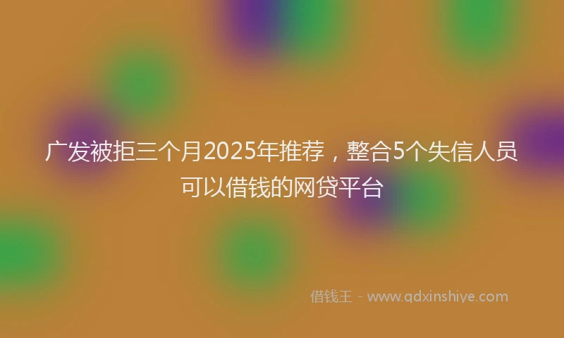 广发被拒三个月2025年推荐，整合5个失信人员可以借钱的网贷平台