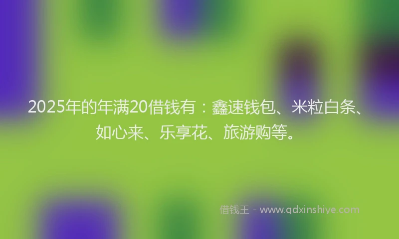 2025年的年满20借钱有：鑫速钱包、米粒白条、如心来、乐享花、旅游购等。