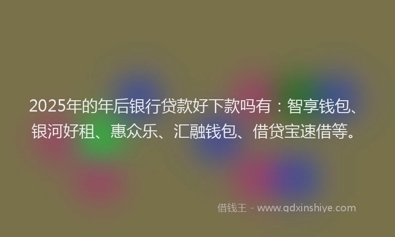 2025年的年后银行贷款好下款吗有：智享钱包、银河好租、惠众乐、汇融钱包、借贷宝速借等。