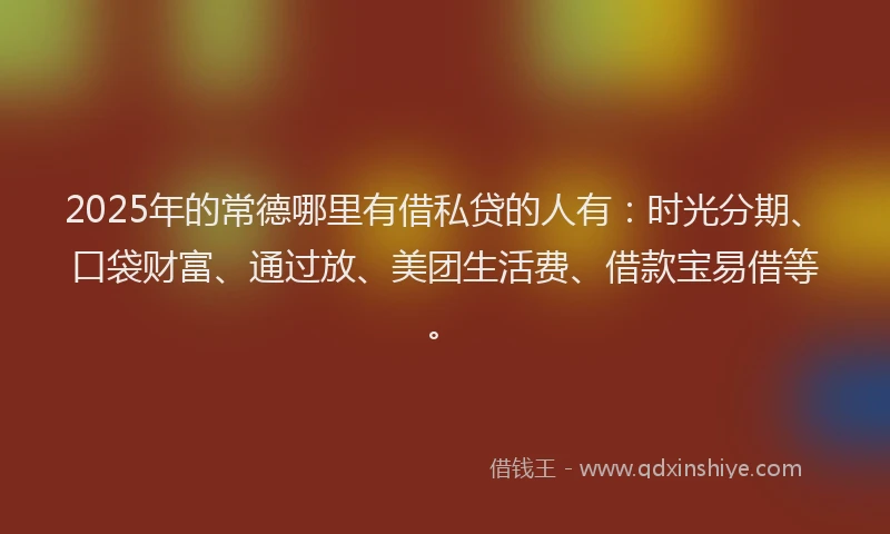 2025年的常德哪里有借私贷的人有：时光分期、口袋财富、通过放、美团生活费、借款宝易借等。