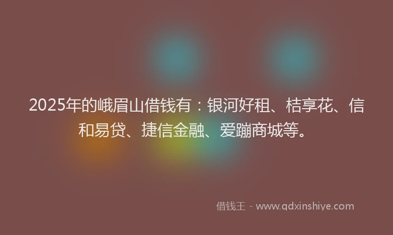 2025年的峨眉山借钱有：银河好租、桔享花、信和易贷、捷信金融、爱蹦商城等。
