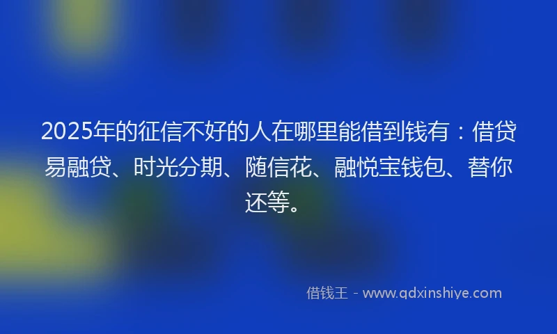 2025年的征信不好的人在哪里能借到钱有：借贷易融贷、时光分期、随信花、融悦宝钱包、替你还等。