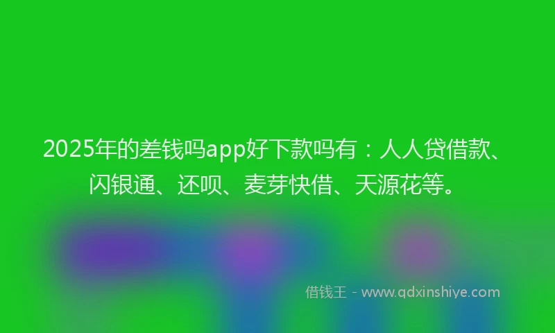 2025年的差钱吗app好下款吗有：人人贷借款、闪银通、还呗、麦芽快借、天源花等。