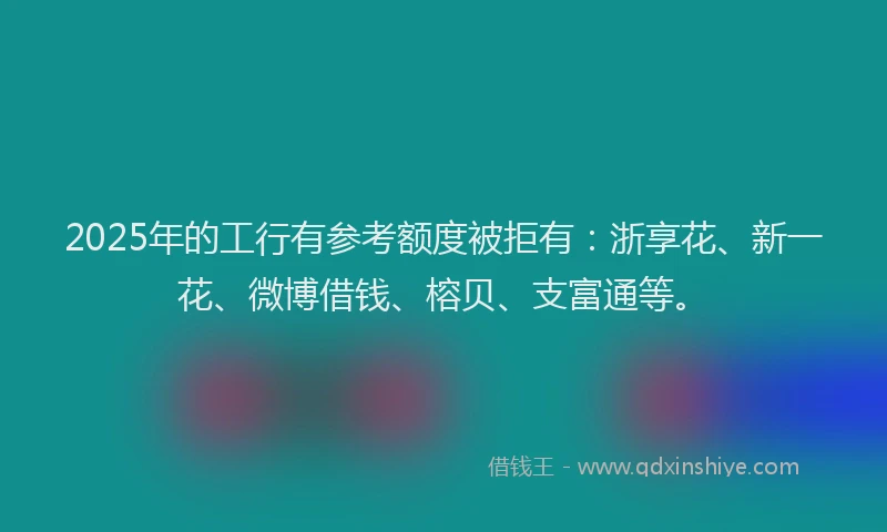 2025年的工行有参考额度被拒有：浙享花、新一花、微博借钱、榕贝、支富通等。