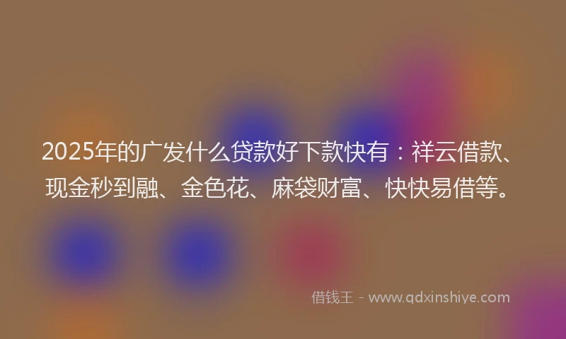 2025年的广发什么贷款好下款快有：祥云借款、现金秒到融、金色花、麻袋财富、快快易借等。