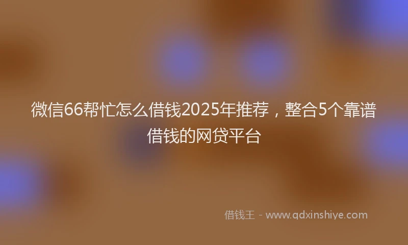微信66帮忙怎么借钱2025年推荐，整合5个靠谱借钱的网贷平台
