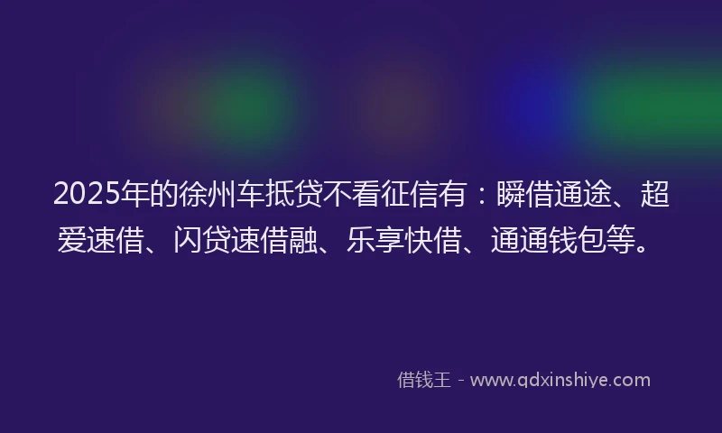 2025年的徐州车抵贷不看征信有：瞬借通途、超爱速借、闪贷速借融、乐享快借、通通钱包等。