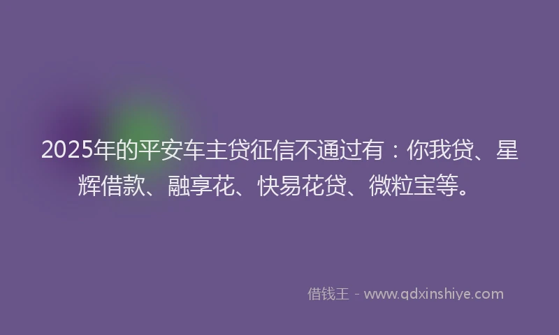 2025年的平安车主贷征信不通过有：你我贷、星辉借款、融享花、快易花贷、微粒宝等。