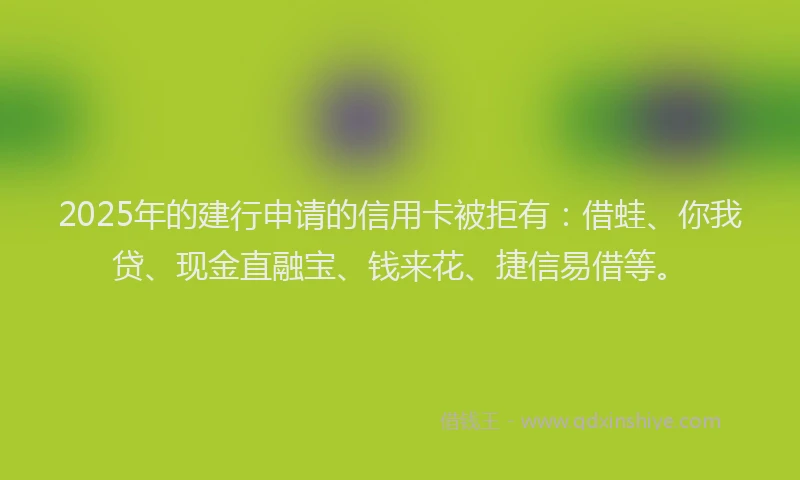 2025年的建行申请的信用卡被拒有：借蛙、你我贷、现金直融宝、钱来花、捷信易借等。