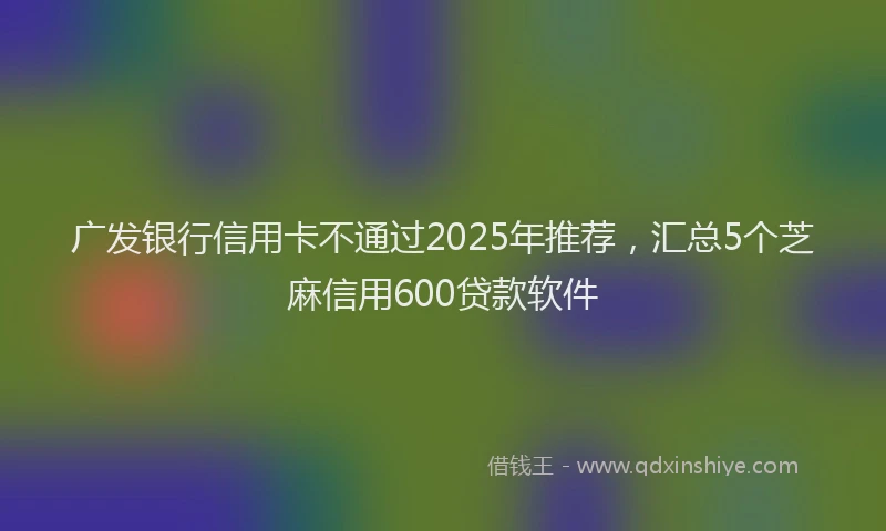 广发银行信用卡不通过2025年推荐，汇总5个芝麻信用600贷款软件