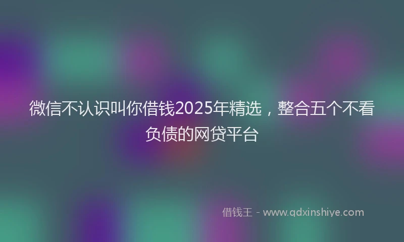 微信不认识叫你借钱2025年精选，整合五个不看负债的网贷平台