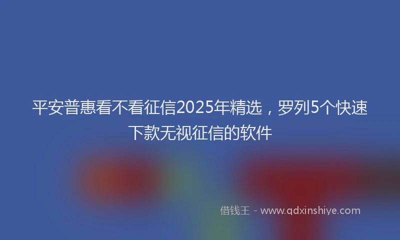 平安普惠看不看征信2025年精选，罗列5个快速下款无视征信的软件